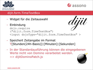 dijit.form.TimeTextBox

- Widget für die Zeitauswahl

- Einbindung
  dojo.require
  ("dijit.form.TimeTextBox")
  <input dojoType="dijit.form.TimeTextBox" >

- Speichert Zeitangabe im Format
  T[Stunden(24h-Basis)]:[Minuten]:[Sekunden]

- In der Standardausführung können die eingegebenen
  Werte nicht von Domino verarbeitet werden.
  => dijitDominoPatch.js


www.assono.de
 