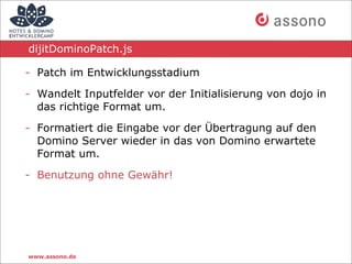 dijitDominoPatch.js

- Patch im Entwicklungsstadium

- Wandelt Inputfelder vor der Initialisierung von dojo in
  das richtige Format um.

- Formatiert die Eingabe vor der Übertragung auf den
  Domino Server wieder in das von Domino erwartete
  Format um.

- Benutzung ohne Gewähr!




www.assono.de
 