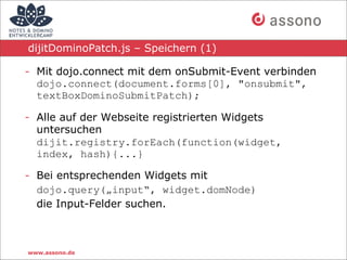 dijitDominoPatch.js – Speichern (1)

- Mit dojo.connect mit dem onSubmit-Event verbinden
  dojo.connect(document.forms[0], "onsubmit",
  textBoxDominoSubmitPatch);

- Alle auf der Webseite registrierten Widgets
  untersuchen
  dijit.registry.forEach(function(widget,
  index, hash){...}

- Bei entsprechenden Widgets mit
  dojo.query(„input“, widget.domNode)
  die Input-Felder suchen.



www.assono.de
 