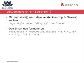 dijitDominoPatch.js – Speichern (2)

- Mit dojo.style() nach dem versteckten Input-Element
  suchen
  dojo.style(node, "display") == "none"

- Den Inhalt neu formatieren
  node.value = node.value.replace(/^(.*)-(.*)-
  (.*)$/g, "$3.$2.$1");




www.assono.de
 