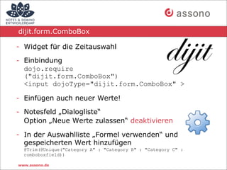 dijit.form.ComboBox

- Widget für die Zeitauswahl

- Einbindung
  dojo.require
  ("dijit.form.ComboBox")
  <input dojoType="dijit.form.ComboBox" >

- Einfügen auch neuer Werte!

- Notesfeld „Dialogliste“
  Option „Neue Werte zulassen“ deaktivieren

- In der Auswahlliste „Formel verwenden“ und
  gespeicherten Wert hinzufügen
  @Trim(@Unique("Category A" : "Category B" : "Category C" :
  comboboxfield))

www.assono.de
 