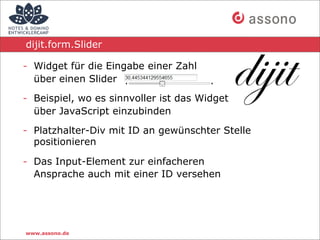 dijit.form.Slider

- Widget für die Eingabe einer Zahl
  über einen Slider

- Beispiel, wo es sinnvoller ist das Widget
  über JavaScript einzubinden

- Platzhalter-Div mit ID an gewünschter Stelle
  positionieren

- Das Input-Element zur einfacheren
  Ansprache auch mit einer ID versehen




www.assono.de
 