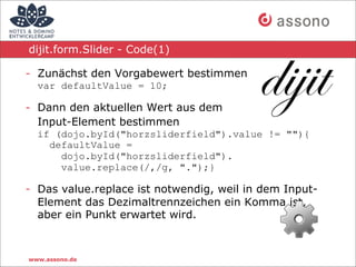 dijit.form.Slider - Code(1)

- Zunächst den Vorgabewert bestimmen
  var defaultValue = 10;

- Dann den aktuellen Wert aus dem
  Input-Element bestimmen
  if (dojo.byId("horzsliderfield").value != ""){
    defaultValue =
      dojo.byId("horzsliderfield").
      value.replace(/,/g, ".");}

- Das value.replace ist notwendig, weil in dem Input-
  Element das Dezimaltrennzeichen ein Komma ist,
  aber ein Punkt erwartet wird.



www.assono.de
 