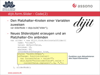 dijit.form.Slider - Code(2)

- Den Platzhalter-Knoten einer Variablen
  zuweisen
  var sliderNode = dojo.byId("slider");

- Neues Sliderobjekt erzeugen und an
  Platzhalter-Div anbinden
  var slider = new dijit.form.HorizontalSlider({
        name: "slider",
        value: defaultValue,
        minimum: 10,
        maximum: 60,
        intermediateChanges: true,
        style: "width:300px;",
        onChange: function(value){                 Funktion zum Aktualisieren
          var currentValue = value+"";             des Input-Elementes
          dojo.byId("horzsliderfield").value =
             currentValue.replace(/./g, ",");
        }
    }, sliderNode);

www.assono.de
 