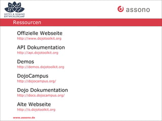 Ressourcen

  Offizielle Webseite
  http://www.dojotoolkit.org

  API Dokumentation
  http://api.dojotoolkit.org

  Demos
  http://demos.dojotoolkit.org

  DojoCampus
  http://dojocampus.org/

  Dojo Dokumentation
  http://docs.dojocampus.org/

  Alte Webseite
  http://o.dojotoolkit.org

www.assono.de
 