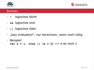 Boolean

- !      logisches Nicht

- && logisches Und

- || logisches Oder

- „lazy evaluation“: nur berechnen, wenn noch nötig
- Beispiel:
  var a = 1; true || (a = 2) => a ist noch 1




www.assono.de                                     Seite 10
 