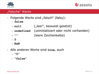 „Falsche“ Werte

- Folgende Werte sind „falsch“ (falsy):
   - false
   - null       („leer“, bewusst gesetzt)
    - undefined   (uninitialisiert oder nicht vorhanden)
    - ""          (leere Zeichenkette)
    - 0
    - NaN

- Alle anderen Werte sind true, auch
   - "0"
   - "false"



www.assono.de                                        Seite 11
 