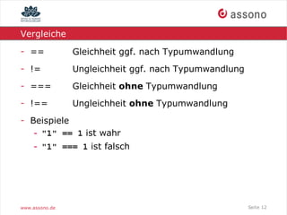 Vergleiche

- ==            Gleichheit ggf. nach Typumwandlung
- !=            Ungleichheit ggf. nach Typumwandlung
- ===           Gleichheit ohne Typumwandlung
- !==           Ungleichheit ohne Typumwandlung
- Beispiele
   - "1" == 1 ist wahr
    - "1" === 1 ist falsch




www.assono.de                                          Seite 12
 