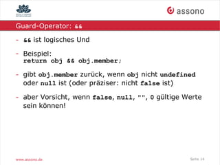 Guard-Operator: &&

- && ist logisches Und

- Beispiel:
  return obj && obj.member;

- gibt obj.member zurück, wenn obj nicht undefined
  oder null ist (oder präziser: nicht false ist)

- aber Vorsicht, wenn false, null, "", 0 gültige Werte
  sein können!




www.assono.de                                     Seite 14
 