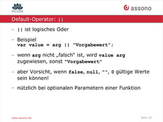 Default-Operator: ||

- || ist logisches Oder

- Beispiel
  var value = arg || "Vorgabewert";

- wenn arg nicht „falsch“ ist, wird value arg
  zugewiesen, sonst "Vorgabewert"

- aber Vorsicht, wenn false, null, "", 0 gültige Werte
  sein können!
- nützlich bei optionalen Parametern einer Funktion




www.assono.de                                         Seite 15
 