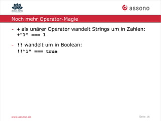 Noch mehr Operator-Magie

- + als unärer Operator wandelt Strings um in Zahlen:
  +"1" === 1

- !! wandelt um in Boolean:
  !!"1" === true




www.assono.de                                     Seite 16
 
