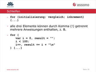 Schleifen

- for (initialisierung; vergleich; inkrement)
  {...}

- alle drei Elemente können durch Komma (!) getrennt
  mehrere Anweisungen enthalten, z. B.
- for (
     var i = 0, result = "";
     i < 100;
     i++, result += i + "n"
  ) {...}




www.assono.de                                   Seite 18
 