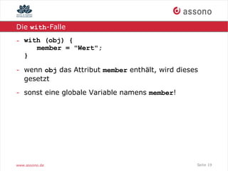 Die with-Falle

- with (obj) {
     member = "Wert";
  }

- wenn obj das Attribut member enthält, wird dieses
  gesetzt

- sonst eine globale Variable namens member!




www.assono.de                                     Seite 19
 