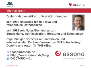 Thomas Bahn

Diplom-Mathematiker, Universität Hannover
seit 1997 entwickle ich mit Java und
relationalen Datenbanken
seit 1999 mit Notes/Domino zu tun:
Entwicklung, Administration, Beratung und Schulungen
regelmäßiger Sprecher auf nationalen und
internationalen Fachkonferenzen zu IBM Lotus Notes/
Domino und Autor für THE VIEW

    tbahn@assono.de
    http://www.assono.de/blog
    04307/900-401

www.assono.de                                     Seite 2
 