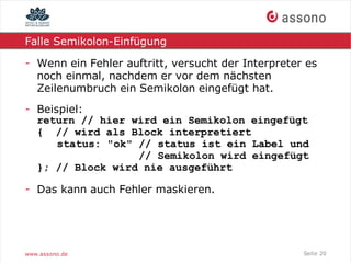 Falle Semikolon-Einfügung

- Wenn ein Fehler auftritt, versucht der Interpreter es
  noch einmal, nachdem er vor dem nächsten
  Zeilenumbruch ein Semikolon eingefügt hat.
- Beispiel:
  return // hier wird ein Semikolon eingefügt
  { // wird als Block interpretiert
      status: "ok" // status ist ein Label und
                   // Semikolon wird eingefügt
  }; // Block wird nie ausgeführt

- Das kann auch Fehler maskieren.




www.assono.de                                       Seite 20
 