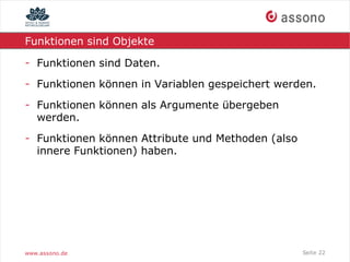 Funktionen sind Objekte

- Funktionen sind Daten.
- Funktionen können in Variablen gespeichert werden.
- Funktionen können als Argumente übergeben
  werden.
- Funktionen können Attribute und Methoden (also
  innere Funktionen) haben.




www.assono.de                                      Seite 22
 