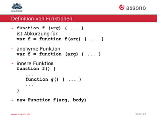 Definition von Funktionen

- function f (arg) { ... }
  ist Abkürzung für
  var f = function f(arg) { ... }

- anonyme Funktion
  var f = function (arg) { ... }

- innere Funktion
  function f() {
      ...
      function g() { ... }
      ...
  }

- new Function f(arg, body)

www.assono.de                       Seite 23
 