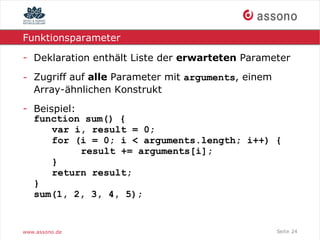 Funktionsparameter

- Deklaration enthält Liste der erwarteten Parameter

- Zugriff auf alle Parameter mit arguments, einem
  Array-ähnlichen Konstrukt
- Beispiel:
  function sum() {
      var i, result = 0;
      for (i = 0; i < arguments.length; i++) {
            result += arguments[i];
      }
      return result;
  }
  sum(1, 2, 3, 4, 5);


www.assono.de                                       Seite 24
 