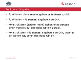Funktionsrückgabe

- Funktionen ohne return geben undefined zurück.

- Funktionen mit return x geben x zurück.

- Konstruktoren (später mehr) geben ohne return
  einen Verweis auf das neue Objekt zurück.

- Konstruktoren mit return x geben x zurück, wenn x
  ein Objekt ist, sonst das neue Objekt.




www.assono.de                                     Seite 25
 