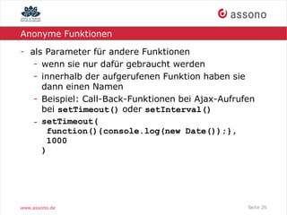 Anonyme Funktionen

- als Parameter für andere Funktionen
   - wenn sie nur dafür gebraucht werden
   - innerhalb der aufgerufenen Funktion haben sie
     dann einen Namen
   - Beispiel: Call-Back-Funktionen bei Ajax-Aufrufen
     bei setTimeout() oder setInterval()
   - setTimeout(
      function(){console.log(new Date());},
      1000
     )




www.assono.de                                      Seite 26
 