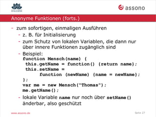 Anonyme Funktionen (forts.)

- zum sofortigen, einmaligen Ausführen
   - z. B. für Initialisierung
   - zum Schutz von lokalen Variablen, die dann nur
     über innere Funktionen zugänglich sind
   - Beispiel:
     function Mensch(name) {
      this.getName = function() {return name};
      this.setName =
             function (newName) {name = newName};
     };
     var me = new Mensch("Thomas");
     me.getName();
    - lokale Variable name nur noch über setName()
      änderbar, also geschützt
www.assono.de                                        Seite 27
 