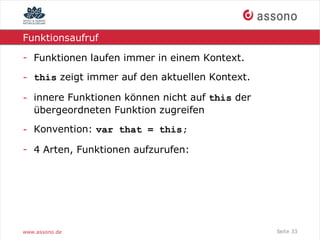 Funktionsaufruf

- Funktionen laufen immer in einem Kontext.

- this zeigt immer auf den aktuellen Kontext.

- innere Funktionen können nicht auf this der
  übergeordneten Funktion zugreifen

- Konvention: var that = this;

- 4 Arten, Funktionen aufzurufen:




www.assono.de                                   Seite 33
 