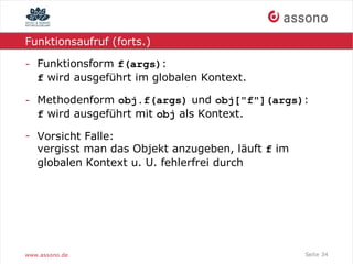 Funktionsaufruf (forts.)

- Funktionsform f(args):
  f wird ausgeführt im globalen Kontext.

- Methodenform obj.f(args) und obj["f"](args):
  f wird ausgeführt mit obj als Kontext.

- Vorsicht Falle:
  vergisst man das Objekt anzugeben, läuft f im
  globalen Kontext u. U. fehlerfrei durch




www.assono.de                                     Seite 34
 