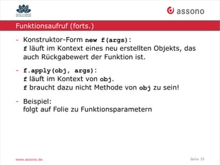Funktionsaufruf (forts.)

- Konstruktor-Form new f(args):
  f läuft im Kontext eines neu erstellten Objekts, das
  auch Rückgabewert der Funktion ist.

- f.apply(obj, args):
  f läuft im Kontext von obj.
  f braucht dazu nicht Methode von obj zu sein!

- Beispiel:
  folgt auf Folie zu Funktionsparametern




www.assono.de                                       Seite 35
 