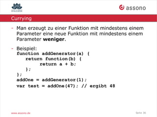 Currying

- Man erzeugt zu einer Funktion mit mindestens einem
  Parameter eine neue Funktion mit mindestens einem
  Parameter weniger.
- Beispiel:
  function addGenerator(a) {
      return function(b) {
            return a + b;
      };
  };
  addOne = addGenerator(1);
  var test = addOne(47); // ergibt 48




www.assono.de                                   Seite 36
 