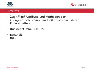 Closures

- Zugriff auf Attribute und Methoden der
  übergeordneten Funktion bleibt auch nach deren
  Ende erhalten.
- Das nennt man Closure.
- Beispiel:
  tbd.




www.assono.de                                      Seite 37
 