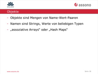 Objekte

- Objekte sind Mengen von Name-Wert-Paaren
- Namen sind Strings, Werte von beliebigen Typen
- „assoziative Arrays“ oder „Hash Maps“




www.assono.de                                      Seite 38
 