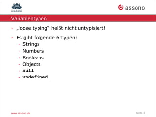 Variablentypen

- „loose typing“ heißt nicht untypisiert!
- Es gibt folgende 6 Typen:
   - Strings
   - Numbers
   - Booleans
   - Objects
   - null
   - undefined




www.assono.de                               Seite 4
 