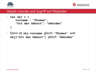 Objekt-Literale und Zugriff auf Mitglieder

- var obj = {
     vorname : "Thomas",
     "Ort der Geburt": "Gehrden"
  }

- Dann ist obj.vorname gleich "Thomas" und
  obj["Ort der Geburt"] gleich "Gehrden"




www.assono.de                                Seite 40
 
