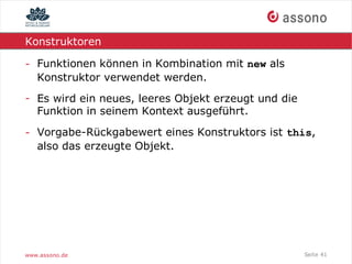 Konstruktoren

- Funktionen können in Kombination mit new als
  Konstruktor verwendet werden.
- Es wird ein neues, leeres Objekt erzeugt und die
  Funktion in seinem Kontext ausgeführt.

- Vorgabe-Rückgabewert eines Konstruktors ist this,
  also das erzeugte Objekt.




www.assono.de                                        Seite 41
 