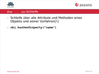 for ... in-Schleife

- Schleife über alle Attribute und Methoden eines
  Objekts und seiner Vorfahren(!)

- obj.hasOwnProperty("name")




www.assono.de                                       Seite 43
 