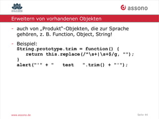 Erweitern von vorhandenen Objekten

- auch von „Produkt“-Objekten, die zur Sprache
  gehören, z. B. Function, Object, String!
- Beispiel:
  String.prototype.trim = function() {
      return this.replace(/^s+|s+$/g, "");
  }
  alert("'" + "    test   ".trim() + "'");




www.assono.de                                    Seite 44
 