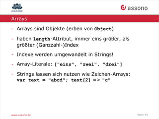 Arrays

- Arrays sind Objekte (erben von Object)

- haben length-Attribut, immer eins größer, als
  größter (Ganzzahl-)Index
- Indexe werden umgewandelt in Strings!

- Array-Literale: ["eins", "zwei", "drei"]

- Strings lassen sich nutzen wie Zeichen-Arrays:
  var text = "abcd"; text[2] => "c"




www.assono.de                                      Seite 45
 
