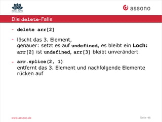 Die delete-Falle

- delete arr[2]

- löscht das 3. Element,
  genauer: setzt es auf undefined, es bleibt ein Loch:
  arr[2] ist undefined, arr[3] bleibt unverändert

- arr.splice(2, 1)
  entfernt das 3. Element und nachfolgende Elemente
  rücken auf




www.assono.de                                      Seite 46
 