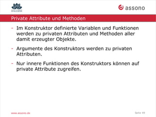 Private Attribute und Methoden

- Im Konstruktor definierte Variablen und Funktionen
  werden zu privaten Attributen und Methoden aller
  damit erzeugter Objekte.
- Argumente des Konstruktors werden zu privaten
  Attributen.
- Nur innere Funktionen des Konstruktors können auf
  private Attribute zugreifen.




www.assono.de                                     Seite 49
 