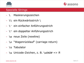 Spezielle Strings

-       Maskierungszeichen

-  ein Rückwärtsstrich 

- ' ein einfacher Anführungsstrich

- " ein doppelter Anführungsstrich

- n neue Zeile (newline)

- r “Wagenrücklauf“ (carriage return)

- t Tabulator

- u Unicode-Zeichen, z. B. u042F => Я


www.assono.de                             Seite 5
 