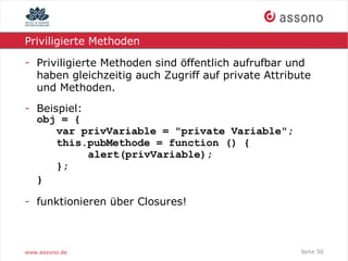Priviligierte Methoden

- Priviligierte Methoden sind öffentlich aufrufbar und
  haben gleichzeitig auch Zugriff auf private Attribute
  und Methoden.
- Beispiel:
  obj = {
      var privVariable = "private Variable";
      this.pubMethode = function () {
            alert(privVariable);
      };
  }

- funktionieren über Closures!



www.assono.de                                        Seite 50
 