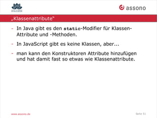 „Klassenattribute“

- In Java gibt es den static-Modifier für Klassen-
  Attribute und -Methoden.
- In JavaScript gibt es keine Klassen, aber...
- man kann den Konstruktoren Attribute hinzufügen
  und hat damit fast so etwas wie Klassenattribute.




www.assono.de                                        Seite 51
 