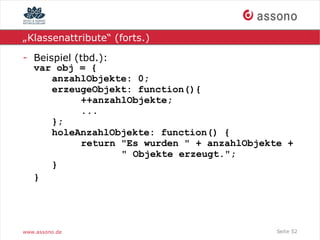 „Klassenattribute“ (forts.)

- Beispiel (tbd.):
  var obj = {
      anzahlObjekte: 0;
      erzeugeObjekt: function(){
            ++anzahlObjekte;
            ...
      };
      holeAnzahlObjekte: function() {
            return "Es wurden " + anzahlObjekte +
                   " Objekte erzeugt.";
      }
  }




www.assono.de                                Seite 52
 
