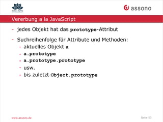Vererbung a la JavaScript

- jedes Objekt hat das prototype-Attribut

- Suchreihenfolge für Attribute und Methoden:
   - aktuelles Objekt a
   - a.prototype
   - a.prototype.prototype
   - usw.
   - bis zuletzt Object.prototype




www.assono.de                                   Seite 53
 