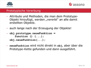 Prototypische Vererbung

- Attribute und Methoden, die man dem Prototype-
  Objekt hinzufügt, werden „vererbt“ an alle damit
  erstellten Objekte.
- auch lange nach der Erzeugung der Objekte!
- obj.prototype.neueFunktion =
     function () {...};
  obj.neueFunktion(...);

- neueFunktion wird nicht direkt in obj, aber über die
  Prototype-Kette gefunden und dann ausgeführt.




www.assono.de                                        Seite 54
 