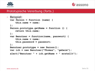 Prototypische Vererbung (forts.)

- Beispiel:
   var Person = function (name) {
       this.name = name;
   };
   Person.prototype.getName = function () {
       return this.name;
   };
   var Benutzer = function(name, passwort) {
       this.name = name;
       this.password = passwort;
   };
   Benutzer.prototype = new Person();
   var ich = new Benutzer("Thomas", "geheim");
   alert("Benutzer " + ich.getName + " erstellt");




www.assono.de                                        Seite 55
 