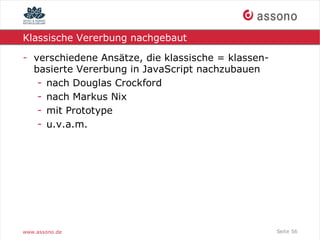 Klassische Vererbung nachgebaut

- verschiedene Ansätze, die klassische = klassen-
  basierte Vererbung in JavaScript nachzubauen
   - nach Douglas Crockford
   - nach Markus Nix
   - mit Prototype
   - u.v.a.m.




www.assono.de                                       Seite 56
 