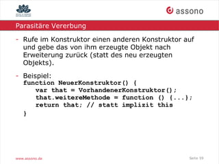 Parasitäre Vererbung

- Rufe im Konstruktor einen anderen Konstruktor auf
  und gebe das von ihm erzeugte Objekt nach
  Erweiterung zurück (statt des neu erzeugten
  Objekts).
- Beispiel:
  function NeuerKonstruktor() {
      var that = VorhandenerKonstruktor();
      that.weitereMethode = function () {...};
      return that; // statt implizit this
  }




www.assono.de                                    Seite 59
 