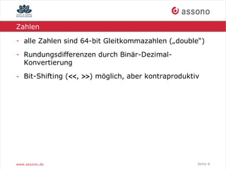 Zahlen

- alle Zahlen sind 64-bit Gleitkommazahlen („double“)
- Rundungsdifferenzen durch Binär-Dezimal-
  Konvertierung

- Bit-Shifting (<<, >>) möglich, aber kontraproduktiv




www.assono.de                                       Seite 6
 