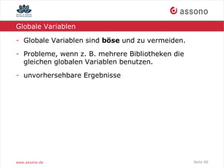 Globale Variablen

- Globale Variablen sind böse und zu vermeiden.
- Probleme, wenn z. B. mehrere Bibliotheken die
  gleichen globalen Variablen benutzen.
- unvorhersehbare Ergebnisse




www.assono.de                                     Seite 60
 